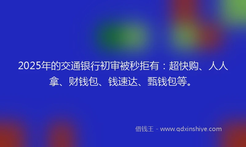 2025年的交通银行初审被秒拒有：超快购、人人拿、财钱包、钱速达、甄钱包等。