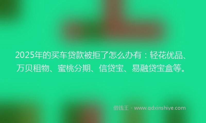 2025年的买车贷款被拒了怎么办有：轻花优品、万贝租物、蜜桃分期、信贷宝、易融贷宝盒等。