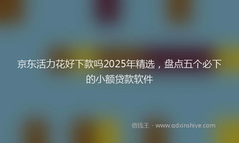 京东活力花好下款吗2025年精选，盘点五个必下的小额贷款软件