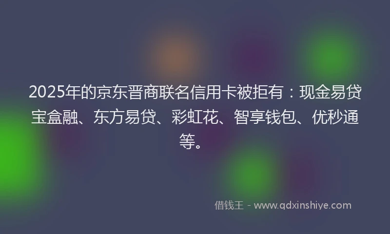 2025年的京东晋商联名信用卡被拒有：现金易贷宝盒融、东方易贷、彩虹花、智享钱包、优秒通等。