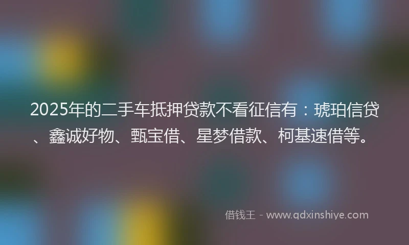 2025年的二手车抵押贷款不看征信有：琥珀信贷、鑫诚好物、甄宝借、星梦借款、柯基速借等。