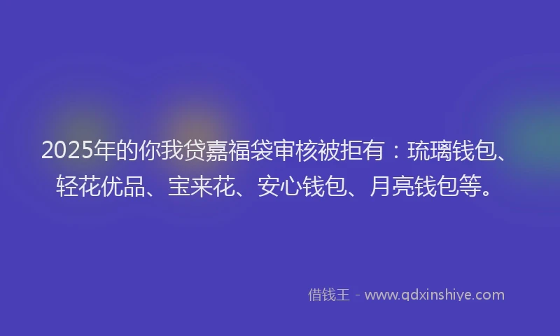 2025年的你我贷嘉福袋审核被拒有：琉璃钱包、轻花优品、宝来花、安心钱包、月亮钱包等。