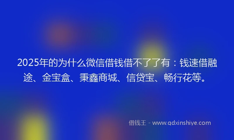 2025年的为什么微信借钱借不了了有：钱速借融途、金宝盒、秉鑫商城、信贷宝、畅行花等。