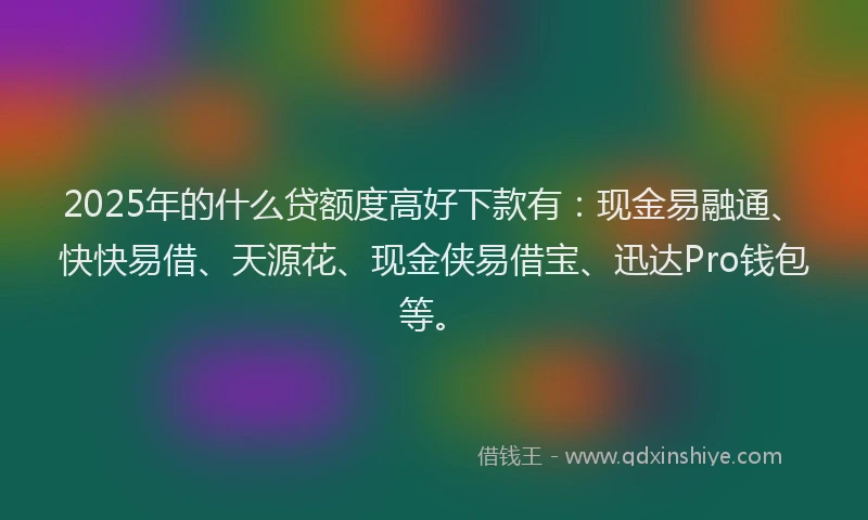2025年的什么贷额度高好下款有：现金易融通、快快易借、天源花、现金侠易借宝、迅达Pro钱包等。