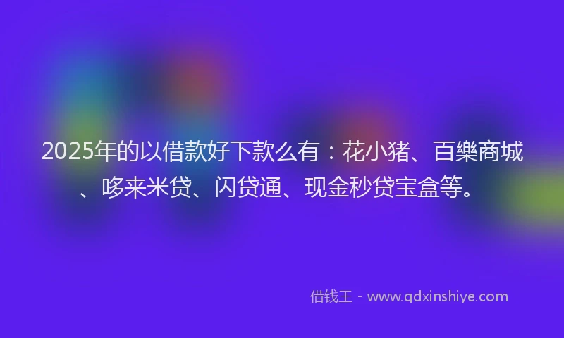 2025年的以借款好下款么有：花小猪、百樂商城、哆来米贷、闪贷通、现金秒贷宝盒等。