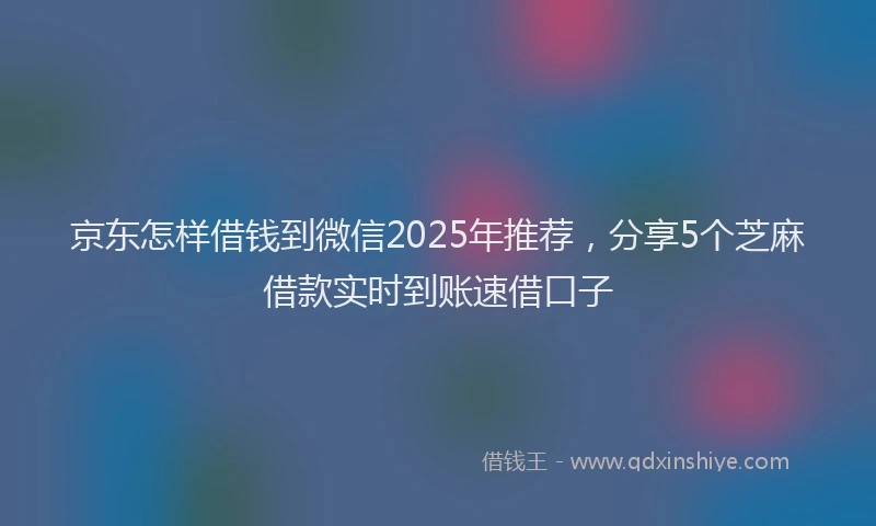 京东怎样借钱到微信2025年推荐，分享5个芝麻借款实时到账速借口子