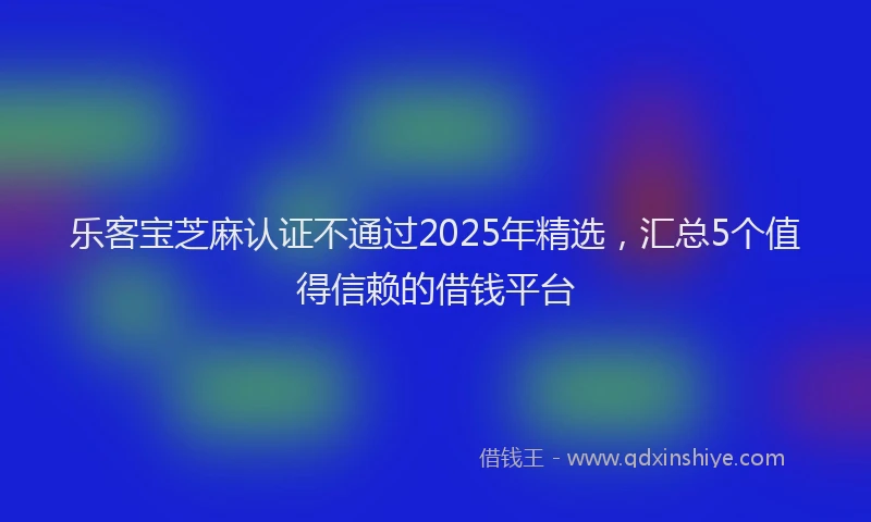 乐客宝芝麻认证不通过2025年精选，汇总5个值得信赖的借钱平台
