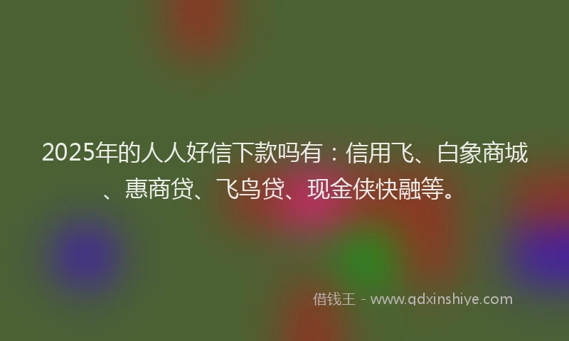2025年的人人好信下款吗有：信用飞、白象商城、惠商贷、飞鸟贷、现金侠快融等。