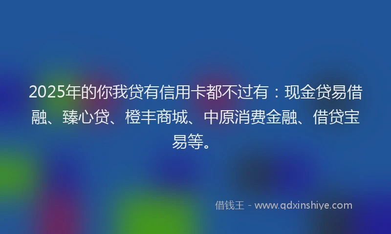 2025年的你我贷有信用卡都不过有：现金贷易借融、臻心贷、橙丰商城、中原消费金融、借贷宝易等。