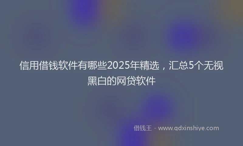 信用借钱软件有哪些2025年精选，汇总5个无视黑白的网贷软件