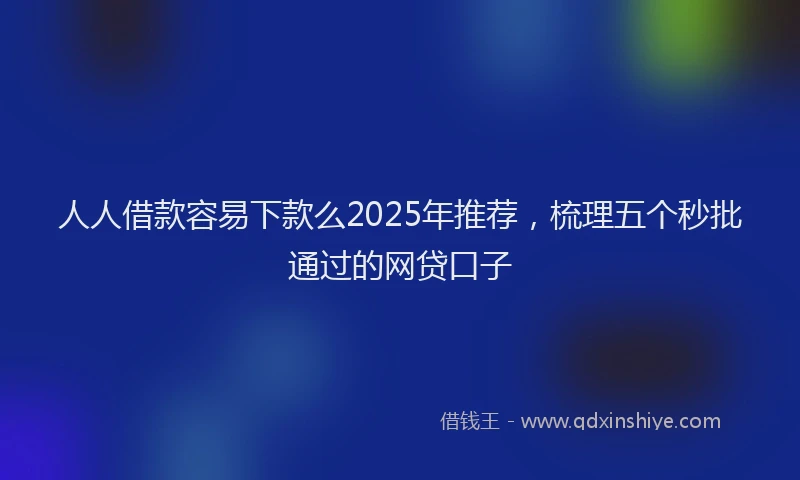人人借款容易下款么2025年推荐，梳理五个秒批通过的网贷口子
