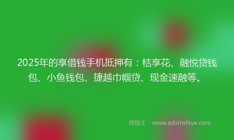 2025年的享借钱手机抵押有：桔享花、融悦贷钱包、小鱼钱包、捷越巾帼贷、现金速融等。