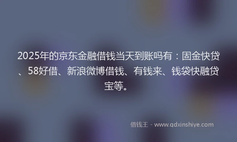 2025年的京东金融借钱当天到账吗有：固金快贷、58好借、新浪微博借钱、有钱来、钱袋快融贷宝等。