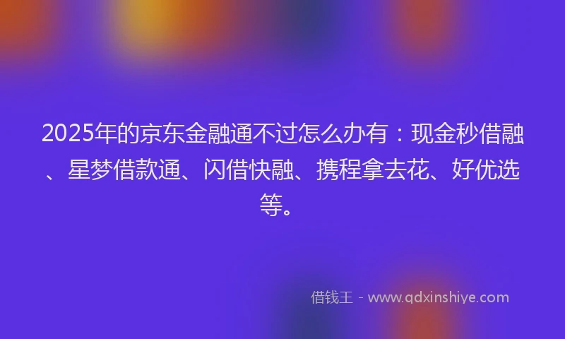 2025年的京东金融通不过怎么办有：现金秒借融、星梦借款通、闪借快融、携程拿去花、好优选等。