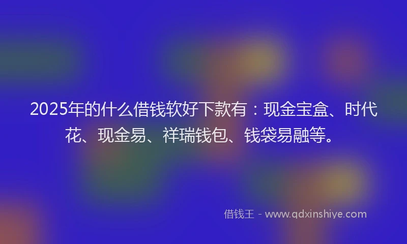 2025年的什么借钱软好下款有:现金宝盒、时代花、现金易、祥瑞钱包、钱袋易融等。