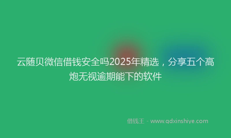 云随贝微信借钱安全吗2025年精选，分享五个高炮无视逾期能下的软件