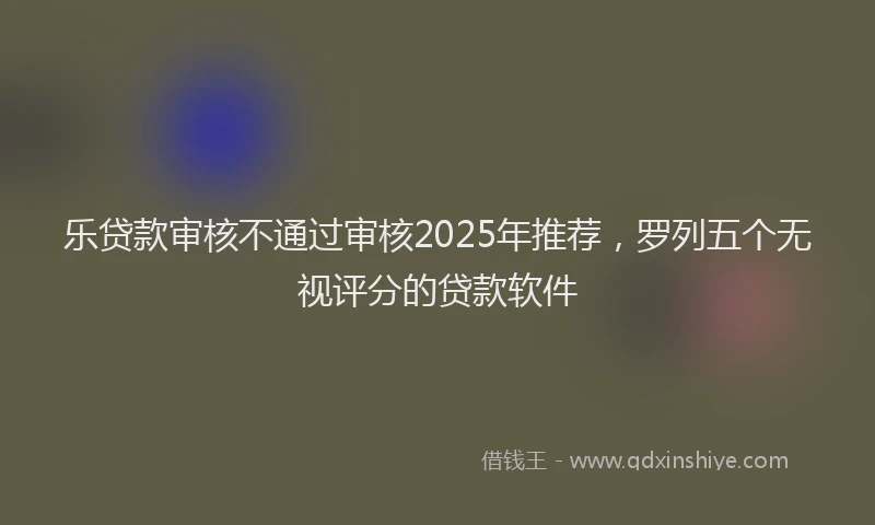 乐贷款审核不通过审核2025年推荐，罗列五个无视评分的贷款软件