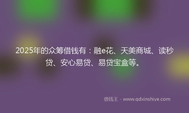2025年的众筹借钱有：融e花、天美商城、读秒贷、安心易贷、易贷宝盒等。