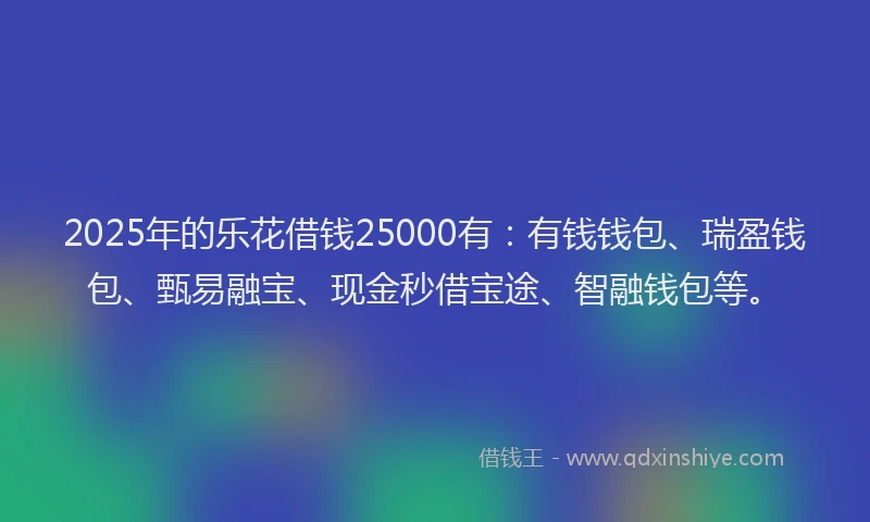 2025年的乐花借钱25000有：有钱钱包、瑞盈钱包、甄易融宝、现金秒借宝途、智融钱包等。