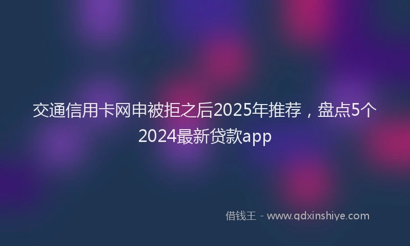 交通信用卡网申被拒之后2025年推荐，盘点5个2024最新贷款app