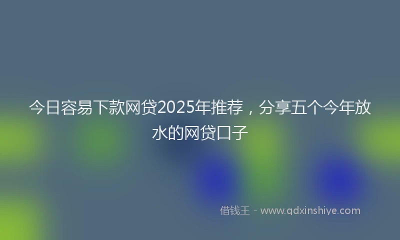 今日容易下款网贷2025年推荐，分享五个今年放水的网贷口子