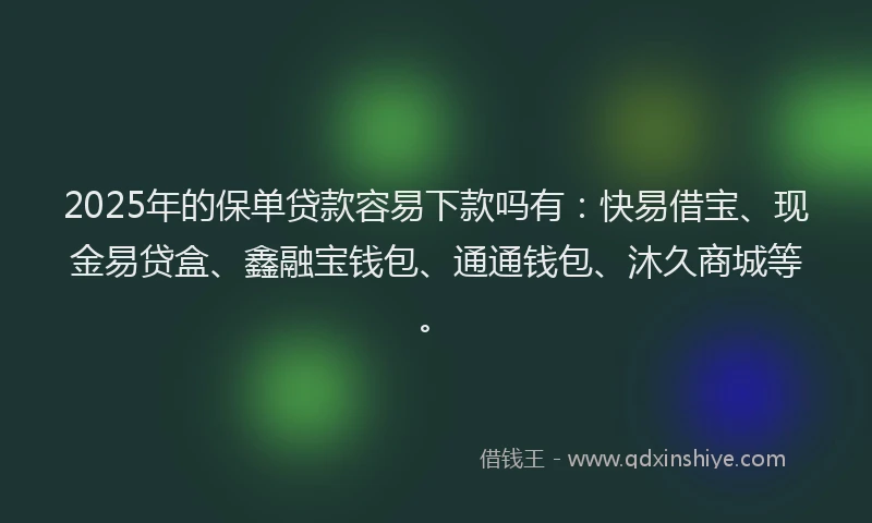 2025年的保单贷款容易下款吗有：快易借宝、现金易贷盒、鑫融宝钱包、通通钱包、沐久商城等。