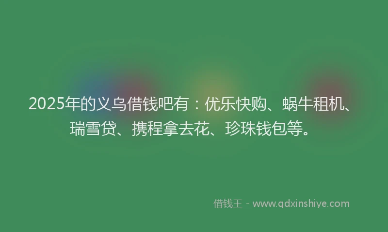 2025年的义乌借钱吧有：优乐快购、蜗牛租机、瑞雪贷、携程拿去花、珍珠钱包等。