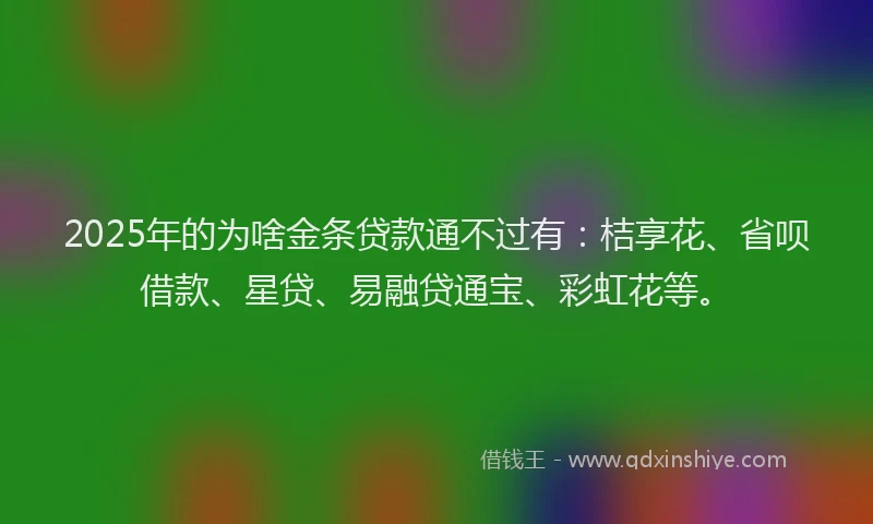 2025年的为啥金条贷款通不过有：桔享花、省呗借款、星贷、易融贷通宝、彩虹花等。