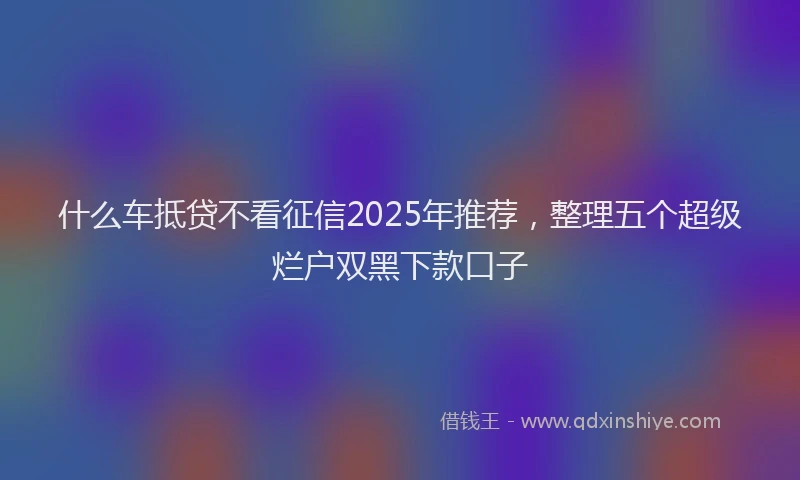 什么车抵贷不看征信2025年推荐，整理五个超级烂户双黑下款口子