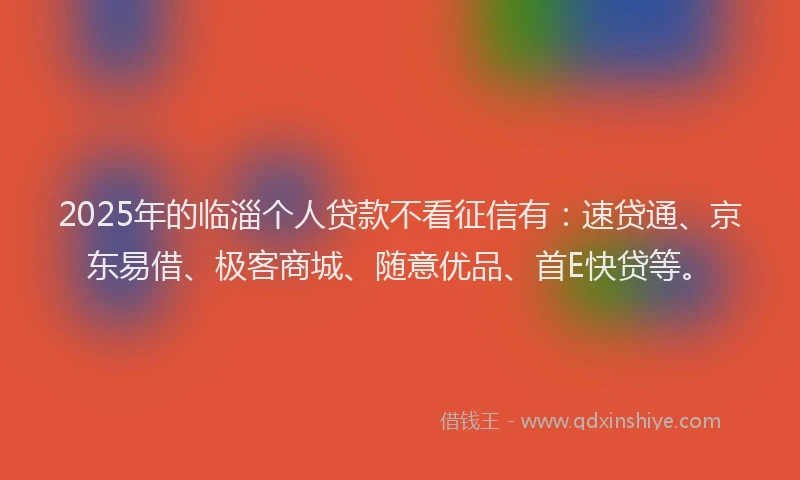 2025年的临淄个人贷款不看征信有：速贷通、京东易借、极客商城、随意优品、首E快贷等。