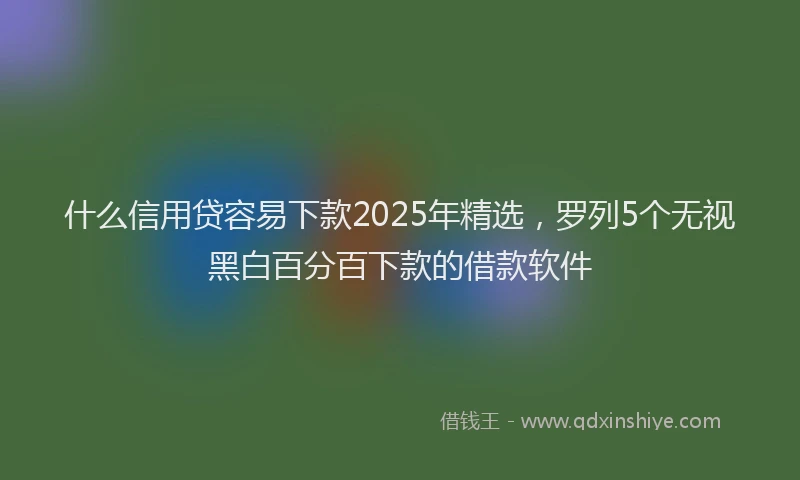 什么信用贷容易下款2025年精选，罗列5个无视黑白百分百下款的借款软件