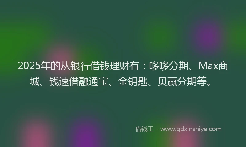 2025年的从银行借钱理财有:哆哆分期、Max商城、钱速借融通宝、金钥匙、贝赢分期等。