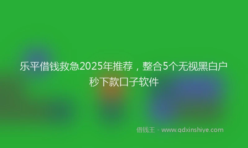 乐平借钱救急2025年推荐，整合5个无视黑白户秒下款口子软件