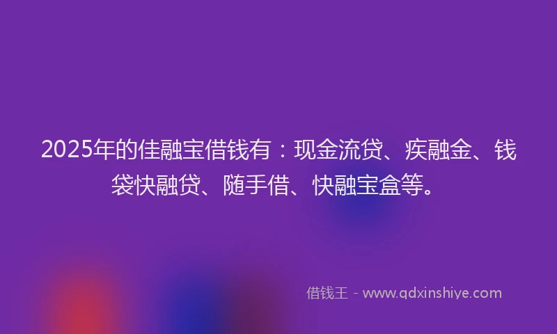 2025年的佳融宝借钱有：现金流贷、疾融金、钱袋快融贷、随手借、快融宝盒等。