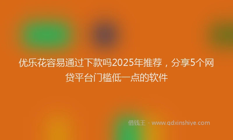 优乐花容易通过下款吗2025年推荐，分享5个网贷平台门槛低一点的软件