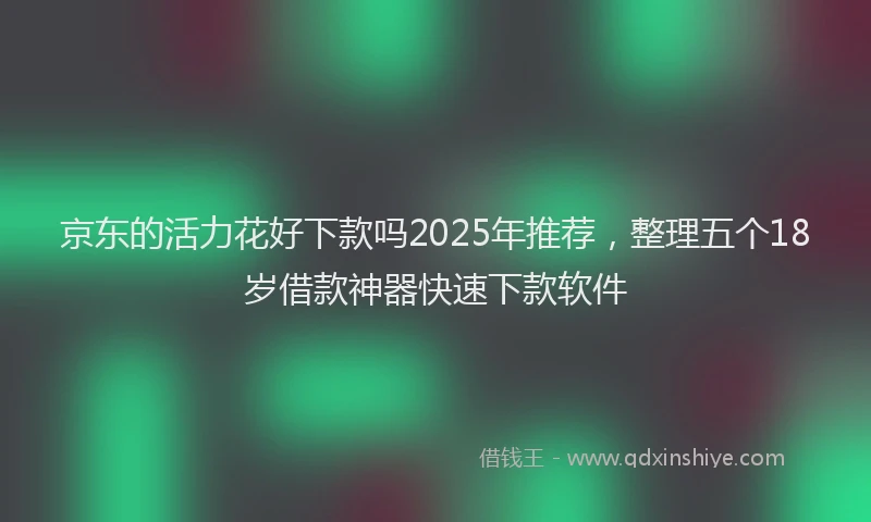 京东的活力花好下款吗2025年推荐，整理五个18岁借款神器快速下款软件