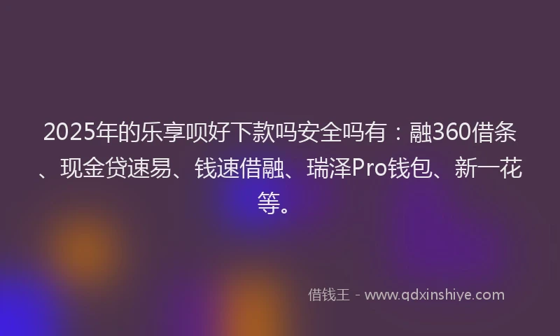 2025年的乐享呗好下款吗安全吗有:融360借条、现金贷速易、钱速借融、瑞泽Pro钱包、新一花等。