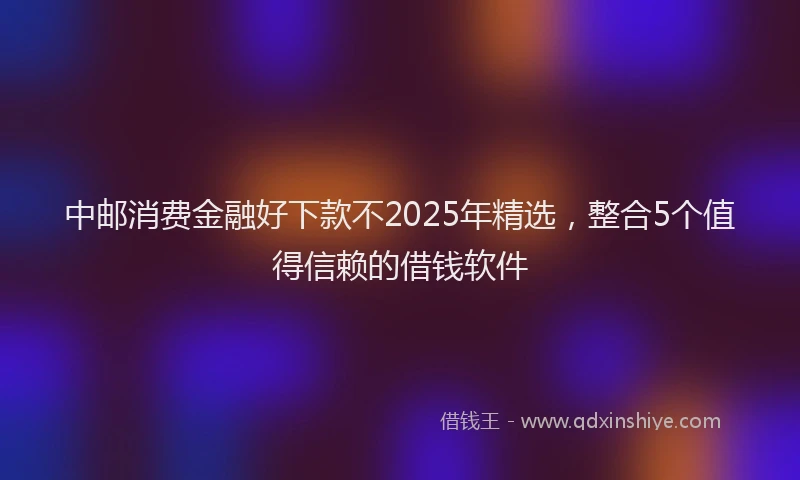 中邮消费金融好下款不2025年精选,整合5个值得信赖的借钱软件
