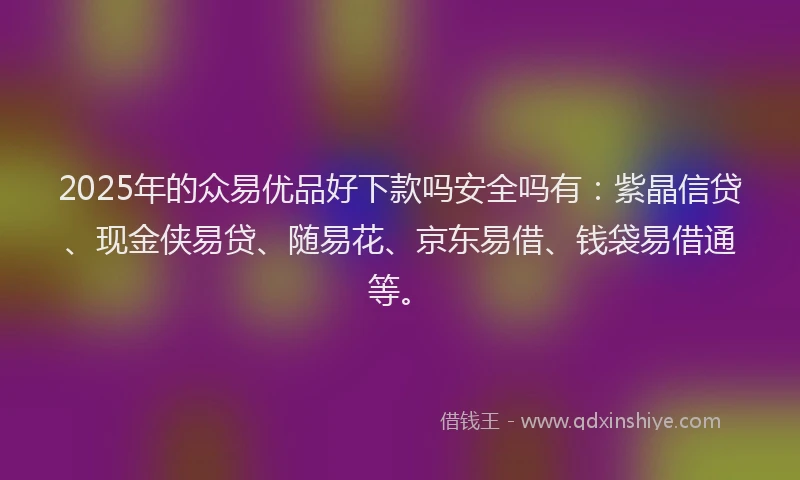 2025年的众易优品好下款吗安全吗有：紫晶信贷、现金侠易贷、随易花、京东易借、钱袋易借通等。