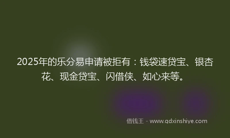 2025年的乐分易申请被拒有：钱袋速贷宝、银杏花、现金贷宝、闪借侠、如心来等。