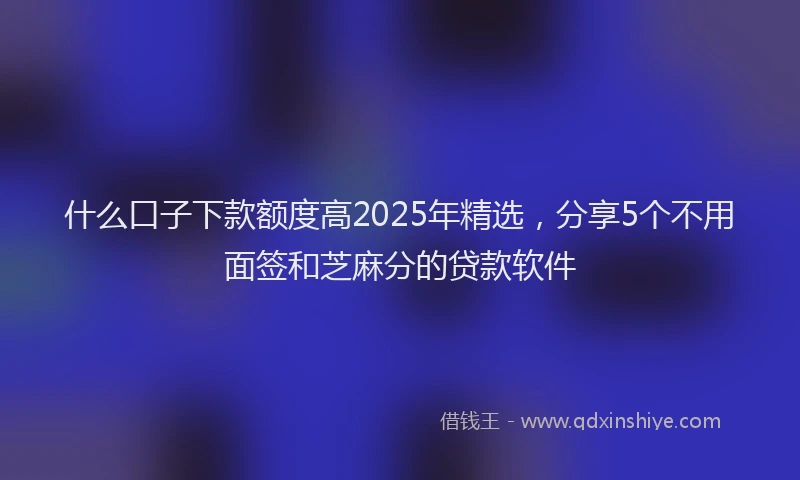 什么口子下款额度高2025年精选，分享5个不用面签和芝麻分的贷款软件