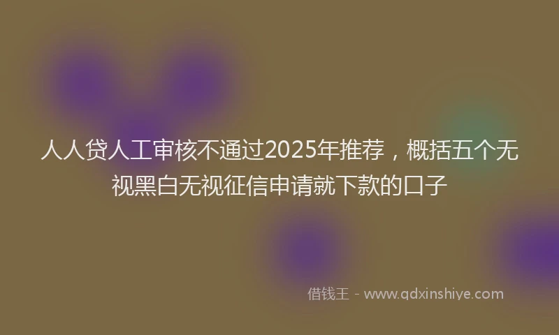 人人贷人工审核不通过2025年推荐，概括五个无视黑白无视征信申请就下款的口子