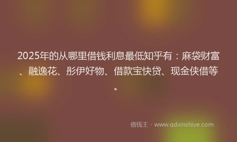 2025年的从哪里借钱利息最低知乎有：麻袋财富、融逸花、彤伊好物、借款宝快贷、现金侠借等。