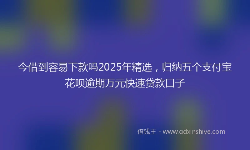 今借到容易下款吗2025年精选，归纳五个支付宝花呗逾期万元快速贷款口子