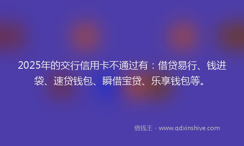 2025年的交行信用卡不通过有：借贷易行、钱进袋、速贷钱包、瞬借宝贷、乐享钱包等。