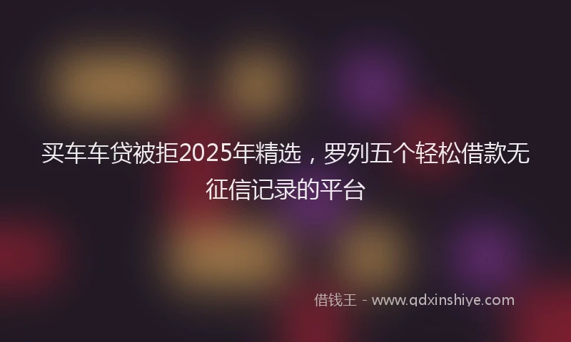 买车车贷被拒2025年精选，罗列五个轻松借款无征信记录的平台