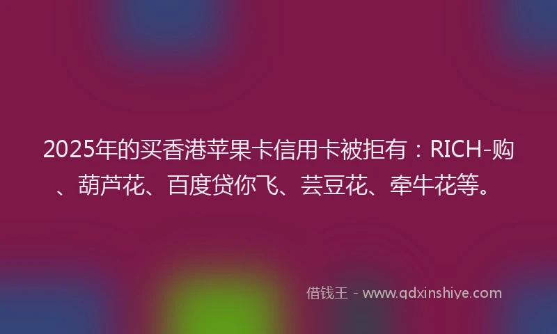 2025年的买香港苹果卡信用卡被拒有:RICH-购、葫芦花、百度贷你飞、芸豆花、牵牛花等。