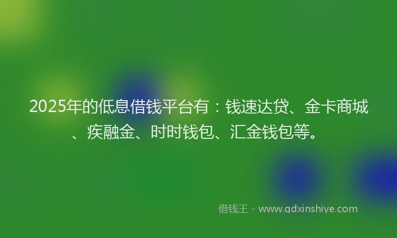 2025年的低息借钱平台有：钱速达贷、金卡商城、疾融金、时时钱包、汇金钱包等。