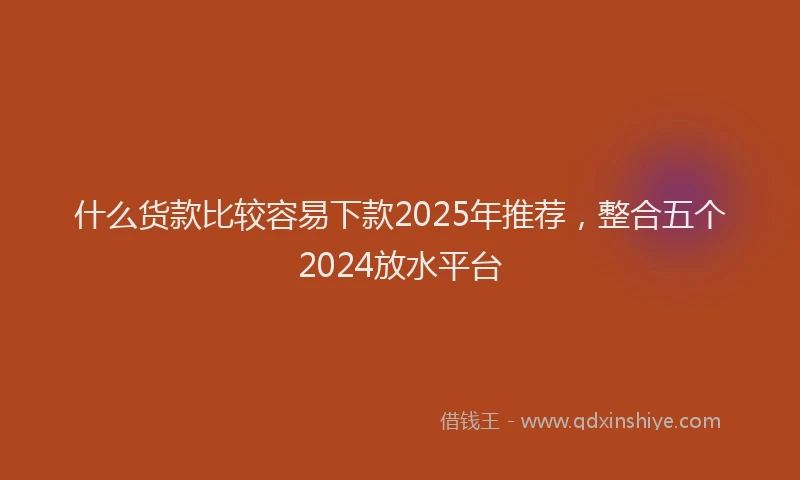 什么货款比较容易下款2025年推荐，整合五个2024放水平台