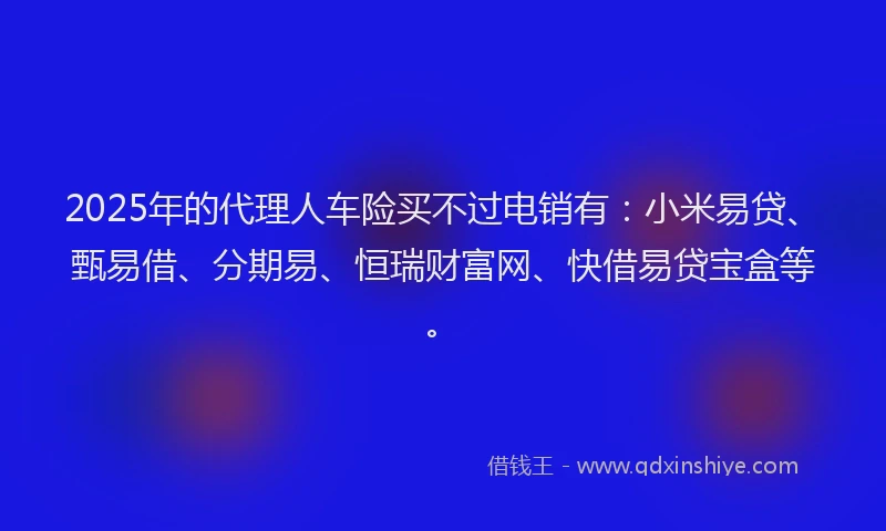 2025年的代理人车险买不过电销有：小米易贷、甄易借、分期易、恒瑞财富网、快借易贷宝盒等。